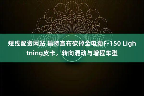 短线配资网站 福特宣布砍掉全电动F-150 Lightning皮卡，转向混动与增程车型