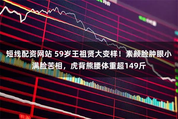 短线配资网站 59岁王祖贤大变样！素颜脸肿眼小满脸苦相，虎背熊腰体重超149斤