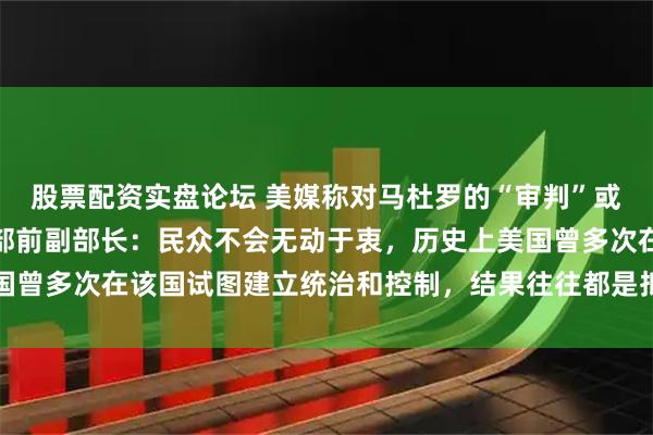 股票配资实盘论坛 美媒称对马杜罗的“审判”或需数年，委内瑞拉外交部前副部长：民众不会无动于衷，历史上美国曾多次在该国试图建立统治和控制，结果往往都是抵抗甚至武装斗争