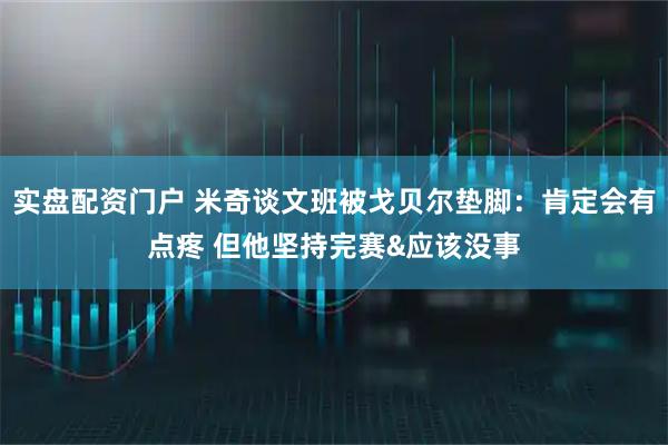 实盘配资门户 米奇谈文班被戈贝尔垫脚：肯定会有点疼 但他坚持完赛&应该没事