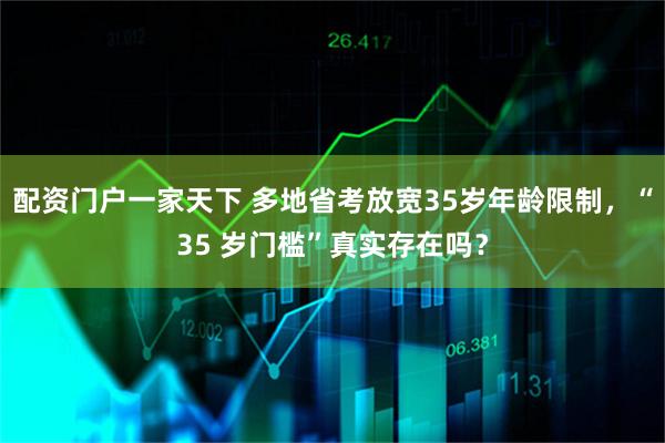 配资门户一家天下 多地省考放宽35岁年龄限制，“35 岁门槛”真实存在吗？