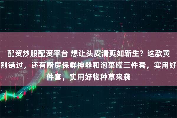 配资炒股配资平台 想让头皮清爽如新生？这款黄花蒿洗发水别错过，还有厨房保鲜神器和泡菜罐三件套，实用好物种草来袭