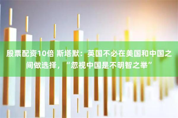 股票配资10倍 斯塔默：英国不必在美国和中国之间做选择，“忽视中国是不明智之举”