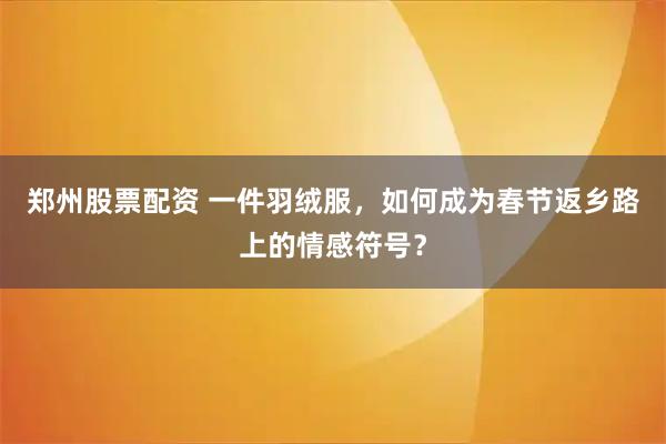 郑州股票配资 一件羽绒服，如何成为春节返乡路上的情感符号？