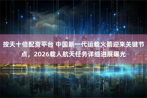 按天十倍配资平台 中国新一代运载火箭迎来关键节点，2026载人航天任务详细进展曝光