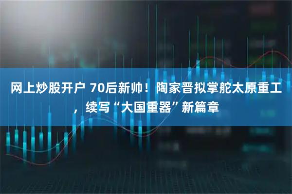 网上炒股开户 70后新帅！陶家晋拟掌舵太原重工，续写“大国重器”新篇章
