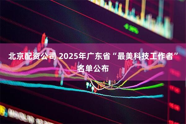 北京配资公司 2025年广东省“最美科技工作者”名单公布