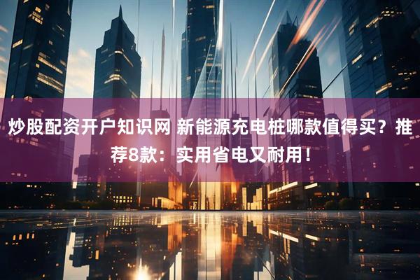炒股配资开户知识网 新能源充电桩哪款值得买？推荐8款：实用省电又耐用！
