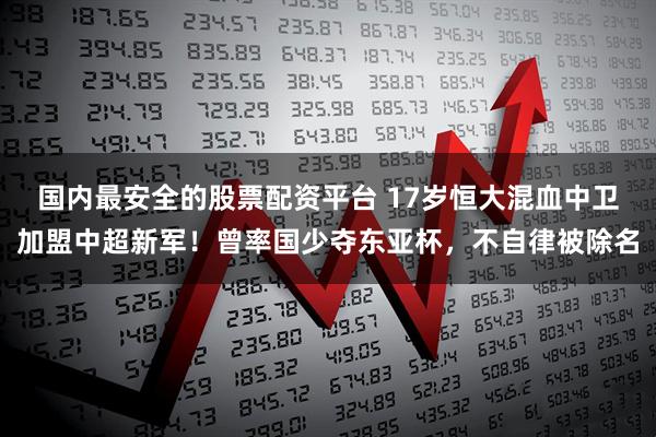 国内最安全的股票配资平台 17岁恒大混血中卫加盟中超新军！曾率国少夺东亚杯，不自律被除名