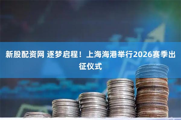 新股配资网 逐梦启程！上海海港举行2026赛季出征仪式