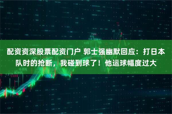 配资资深股票配资门户 郭士强幽默回应：打日本队时的抢断，我碰到球了！他运球幅度过大