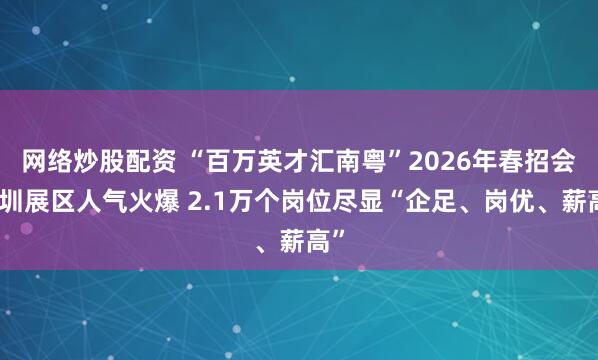 网络炒股配资 “百万英才汇南粤”2026年春招会深圳展区人气火爆 2.1万个岗位尽显“企足、岗优、薪高”