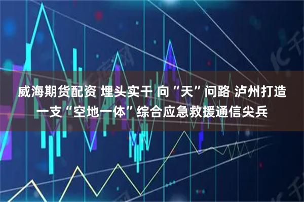 威海期货配资 埋头实干 向“天”问路 泸州打造一支“空地一体”综合应急救援通信尖兵