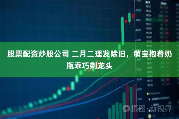 股票配资炒股公司 二月二理发除旧，萌宝抱着奶瓶乖巧剃龙头