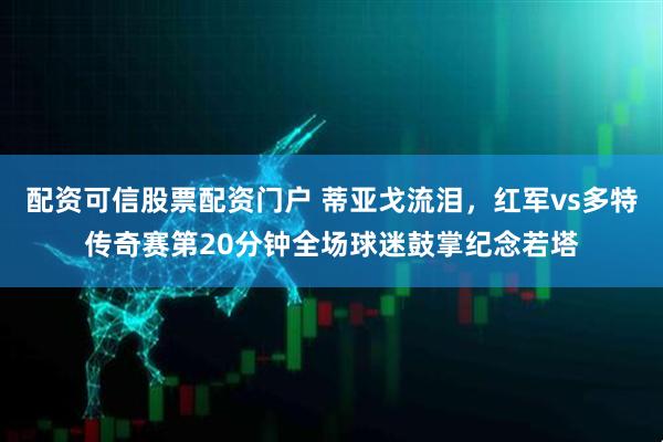 配资可信股票配资门户 蒂亚戈流泪，红军vs多特传奇赛第20分钟全场球迷鼓掌纪念若塔