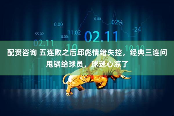 配资咨询 五连败之后邱彪情绪失控，经典三连问甩锅给球员，球迷心凉了