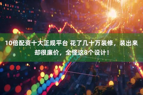 10倍配资十大正规平台 花了几十万装修，装出来却很廉价，全怪这8个设计！